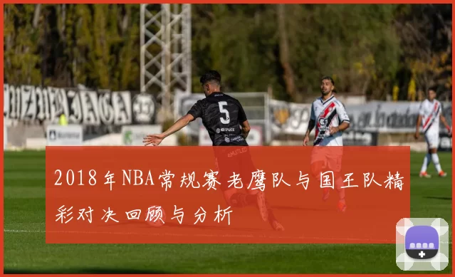 2018年NBA常规赛老鹰队与国王队精彩对决回顾与分析