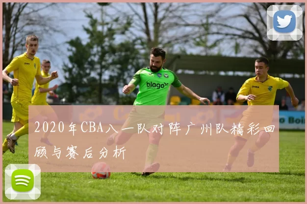 2020年CBA八一队对阵广州队精彩回顾与赛后分析