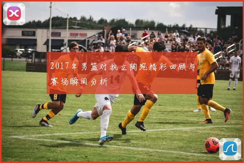 2017年男篮对抗立陶宛精彩回顾与赛场瞬间分析