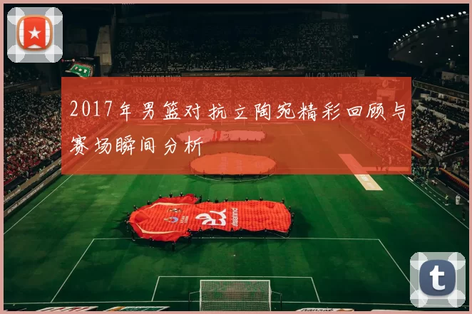 2017年男篮对抗立陶宛精彩回顾与赛场瞬间分析