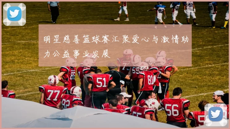 明星慈善篮球赛汇聚爱心与激情助力公益事业发展