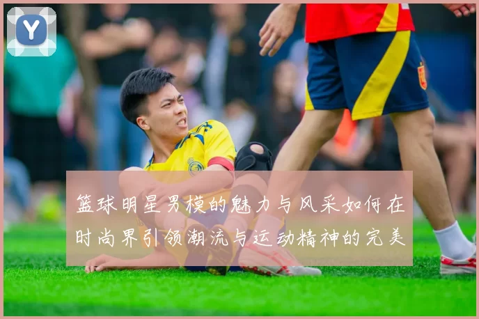 篮球明星男模的魅力与风采如何在时尚界引领潮流与运动精神的完美结合