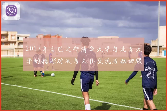 2017年古巴之行清华大学与北京大学的精彩对决与文化交流活动回顾