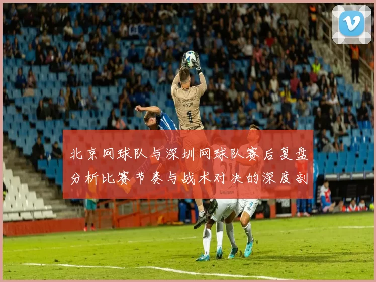 北京网球队与深圳网球队赛后复盘分析比赛节奏与战术对决的深度剖析MBA