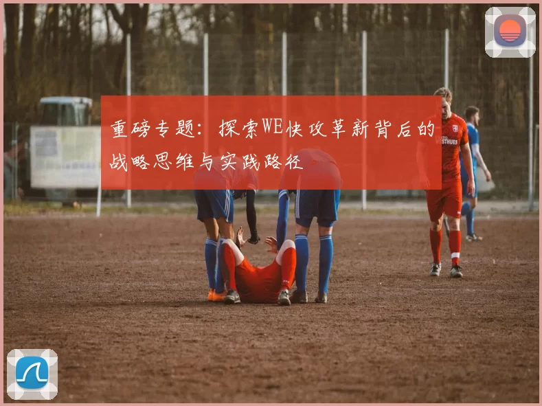 重磅专题：探索WE快攻革新背后的战略思维与实践路径