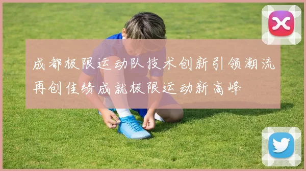 成都极限运动队技术创新引领潮流再创佳绩成就极限运动新高峰