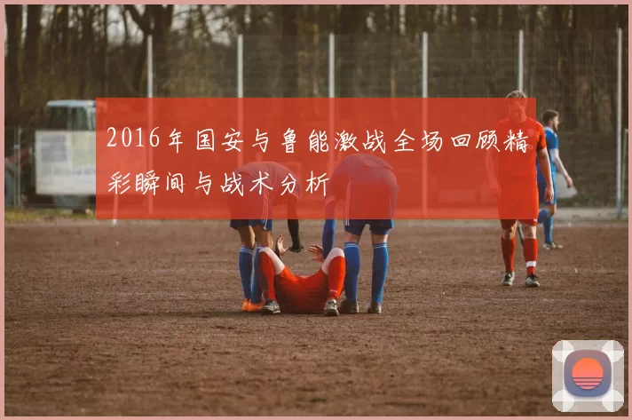 2016年国安与鲁能激战全场回顾精彩瞬间与战术分析