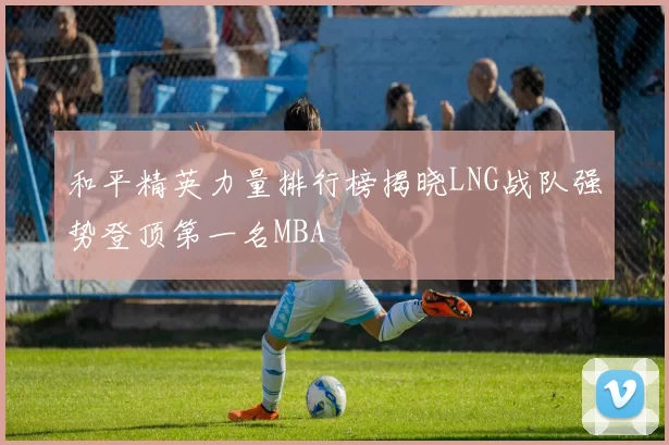 和平精英力量排行榜揭晓LNG战队强势登顶第一名MBA