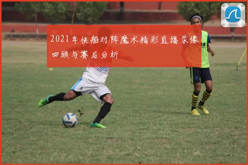 2021年快船对阵魔术精彩直播录像回顾与赛后分析