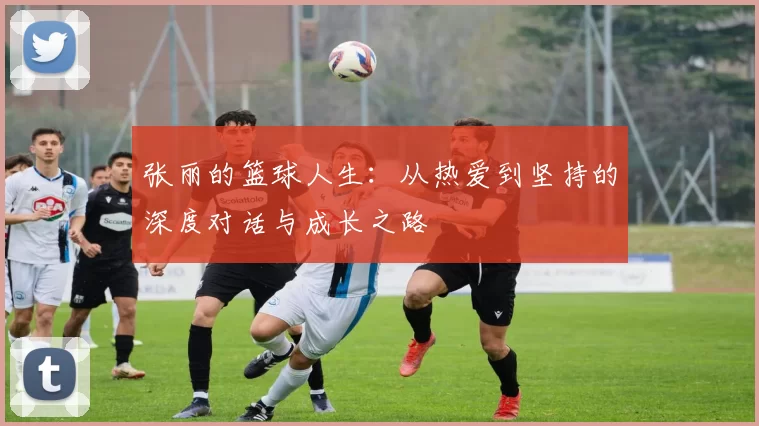 张丽的篮球人生：从热爱到坚持的深度对话与成长之路