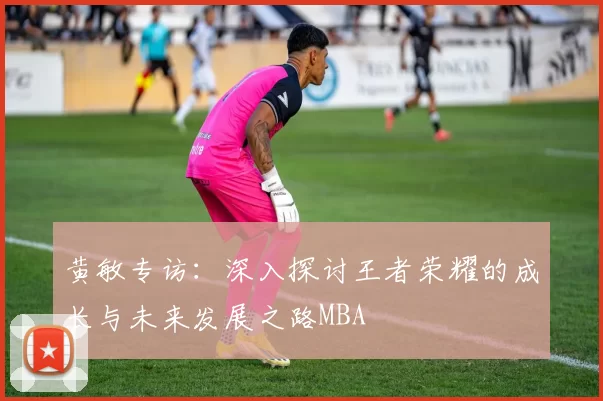 黄敏专访：深入探讨王者荣耀的成长与未来发展之路MBA