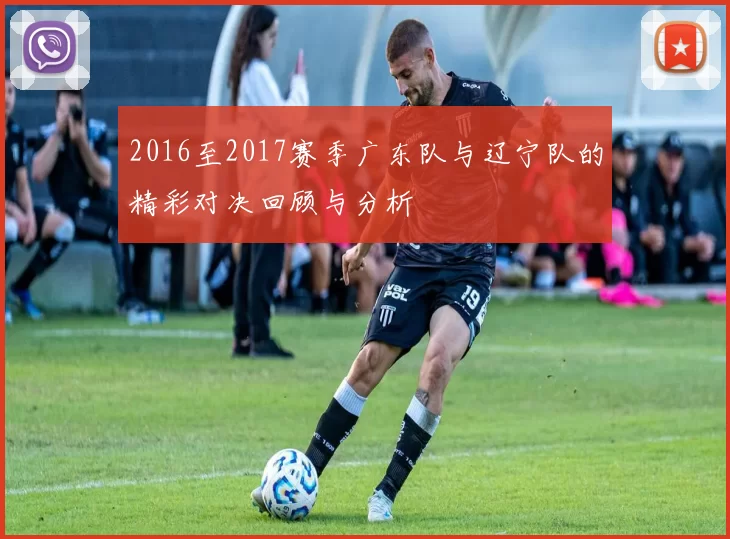 2016至2017赛季广东队与辽宁队的精彩对决回顾与分析